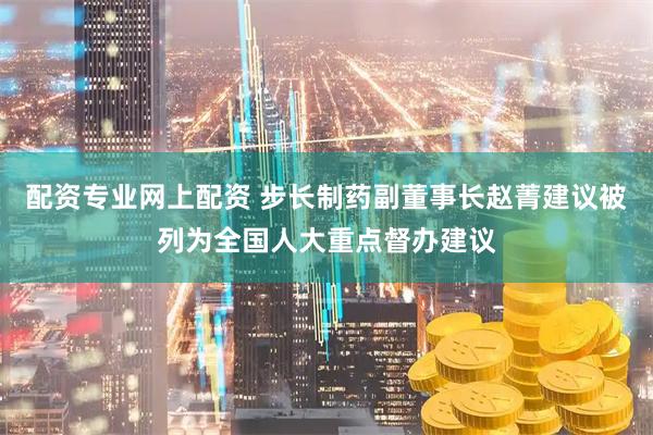 配资专业网上配资 步长制药副董事长赵菁建议被列为全国人大重点督办建议
