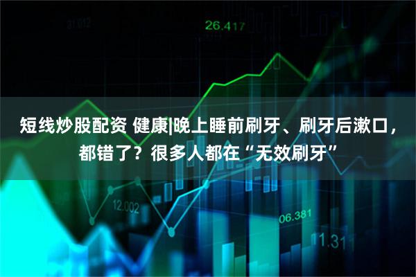 短线炒股配资 健康|晚上睡前刷牙、刷牙后漱口，都错了？很多人都在“无效刷牙”