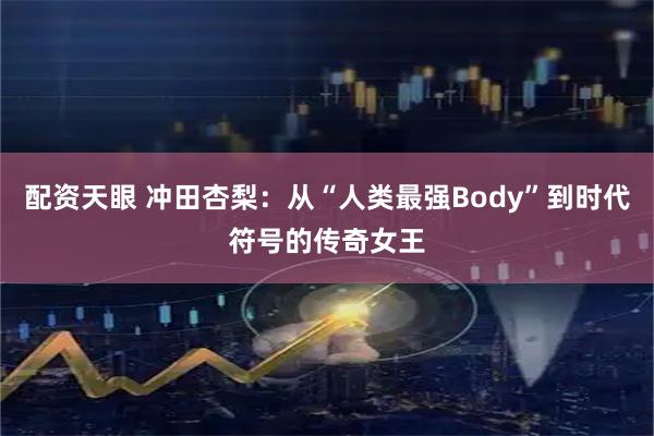 配资天眼 冲田杏梨:从“人类最强Body”到时代符号的传奇女王