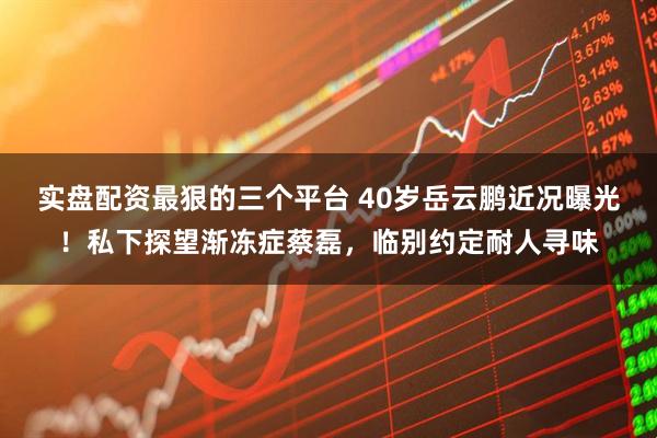 实盘配资最狠的三个平台 40岁岳云鹏近况曝光！私下探望渐冻症蔡磊，临别约定耐人寻味