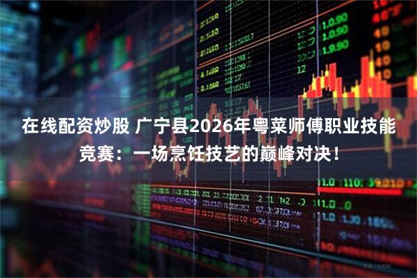 在线配资炒股 广宁县2026年粤菜师傅职业技能竞赛：一场烹饪技艺的巅峰对决！
