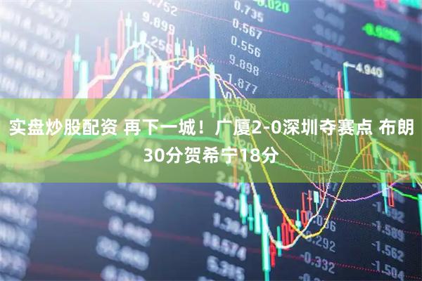 实盘炒股配资 再下一城!广厦2-0深圳夺赛点 布朗30分贺希宁18分