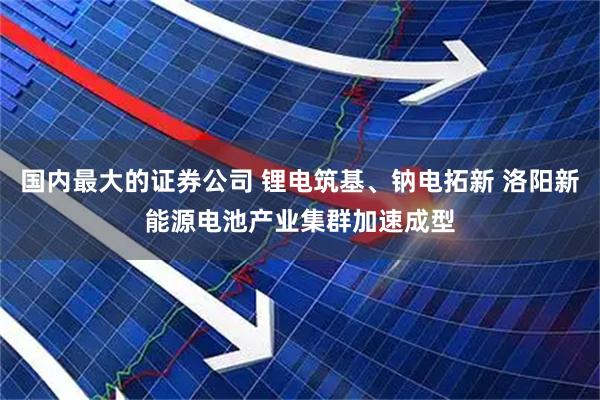 国内最大的证券公司 锂电筑基、钠电拓新 洛阳新能源电池产业集群加速成型