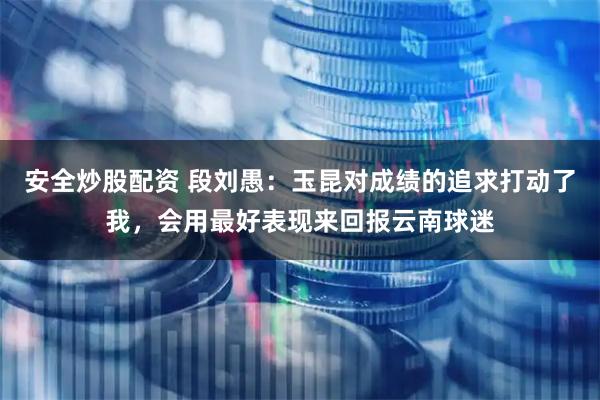安全炒股配资 段刘愚：玉昆对成绩的追求打动了我，会用最好表现来回报云南球迷