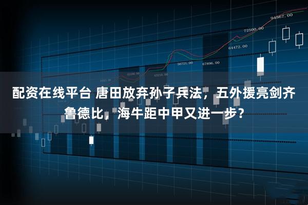 配资在线平台 唐田放弃孙子兵法，五外援亮剑齐鲁德比，海牛距中甲又进一步？