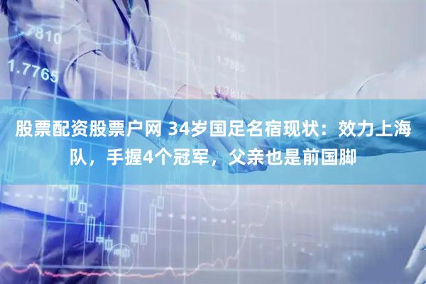 股票配资股票户网 34岁国足名宿现状：效力上海队，手握4个冠军，父亲也是前国脚
