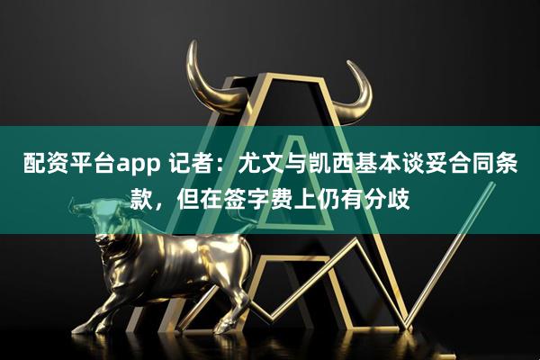配资平台app 记者：尤文与凯西基本谈妥合同条款，但在签字费上仍有分歧
