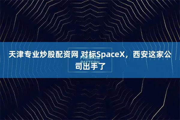 天津专业炒股配资网 对标SpaceX，西安这家公司出手了