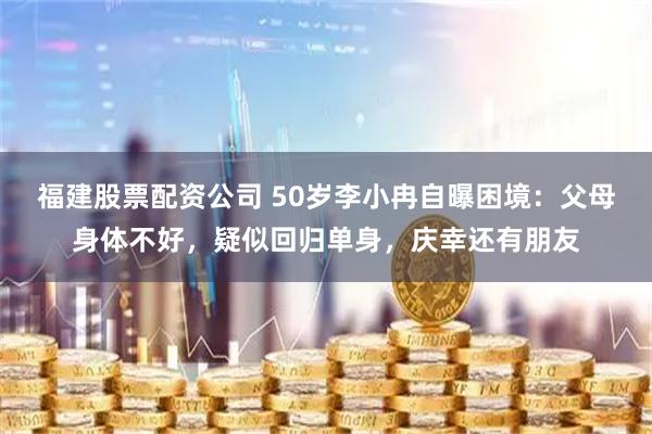 福建股票配资公司 50岁李小冉自曝困境：父母身体不好，疑似回归单身，庆幸还有朋友