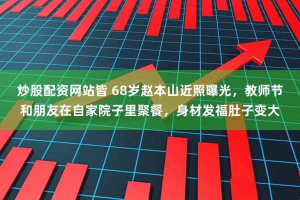 炒股配资网站皆 68岁赵本山近照曝光，教师节和朋友在自家院子里聚餐，身材发福肚子变大