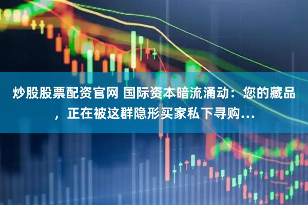 炒股股票配资官网 国际资本暗流涌动：您的藏品，正在被这群隐形买家私下寻购…